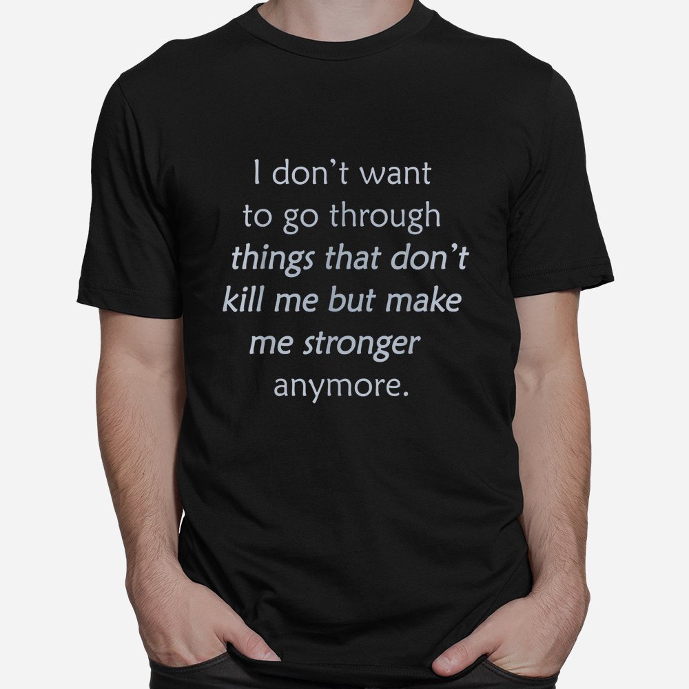 I Don't Want To Go Through Things That Don't Kill Me Shirt