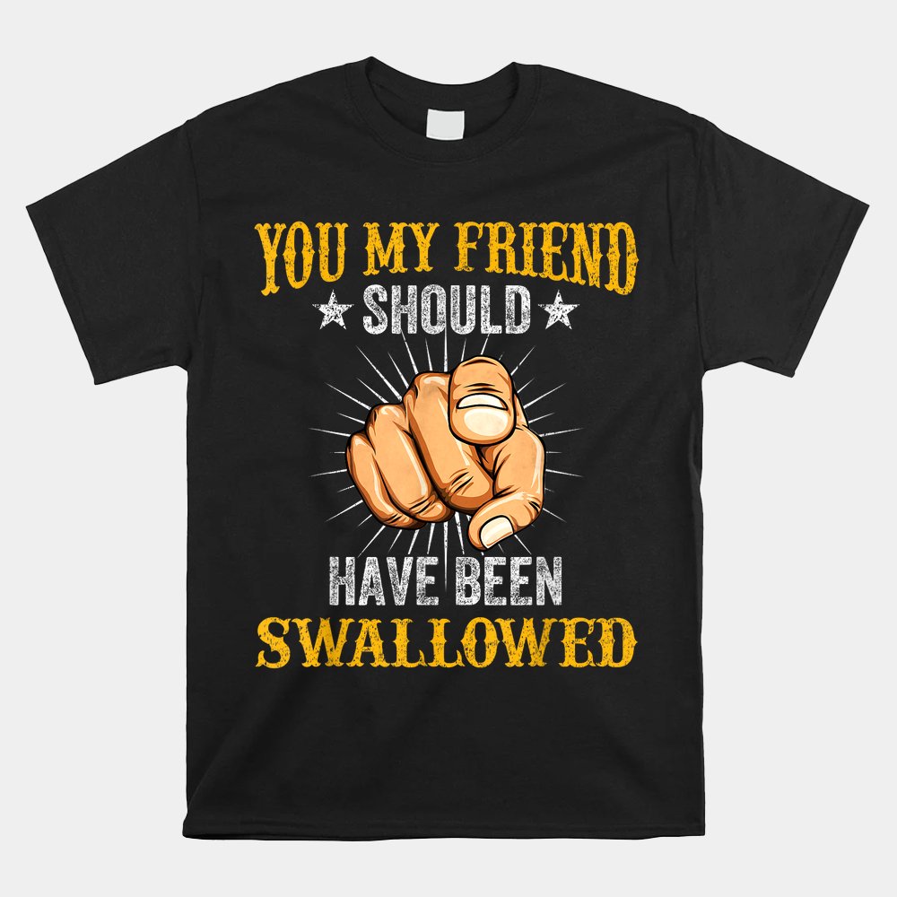 You My Friend Should Have Been Swallowed Adult Humor Shirt